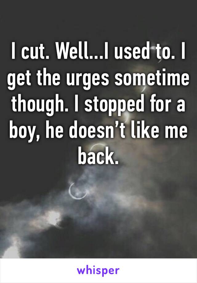 I cut. Well...I used to. I get the urges sometime though. I stopped for a boy, he doesn’t like me back. 