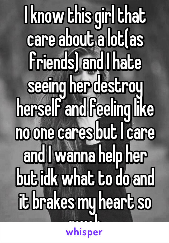 I know this girl that care about a lot(as friends) and I hate seeing her destroy herself and feeling like no one cares but I care and I wanna help her but idk what to do and it brakes my heart so much