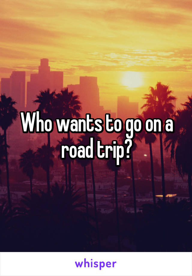 Who wants to go on a road trip?