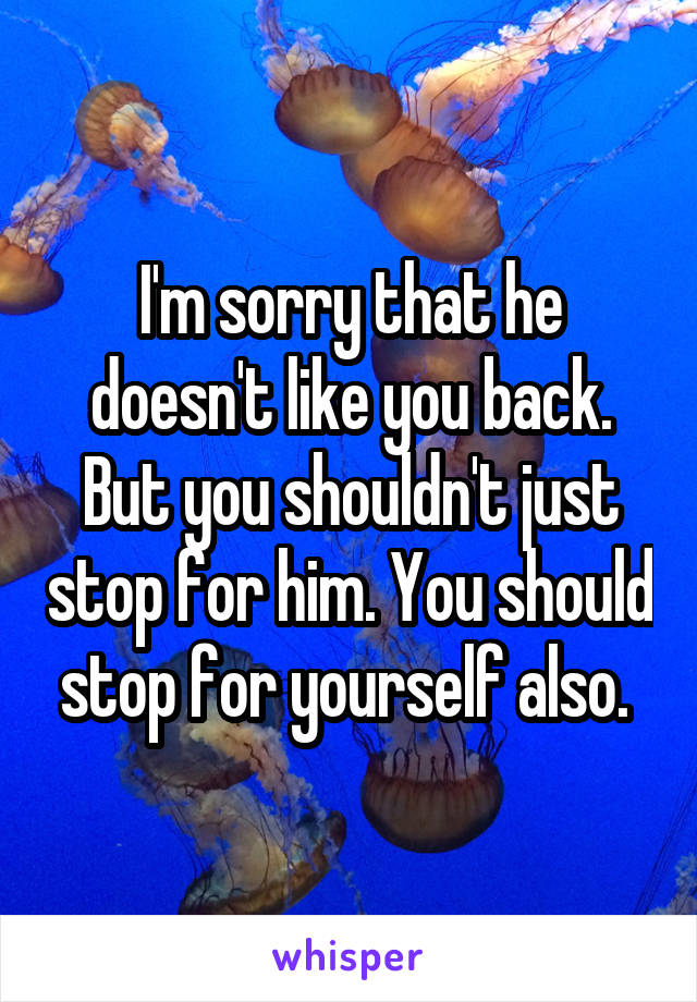 I'm sorry that he doesn't like you back. But you shouldn't just stop for him. You should stop for yourself also. 