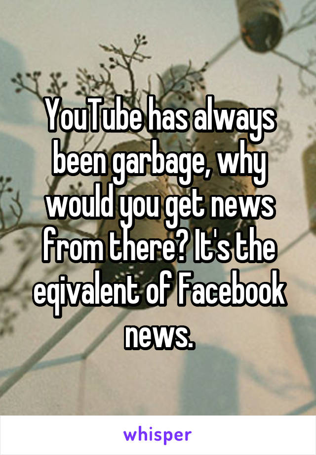 YouTube has always been garbage, why would you get news from there? It's the eqivalent of Facebook news.