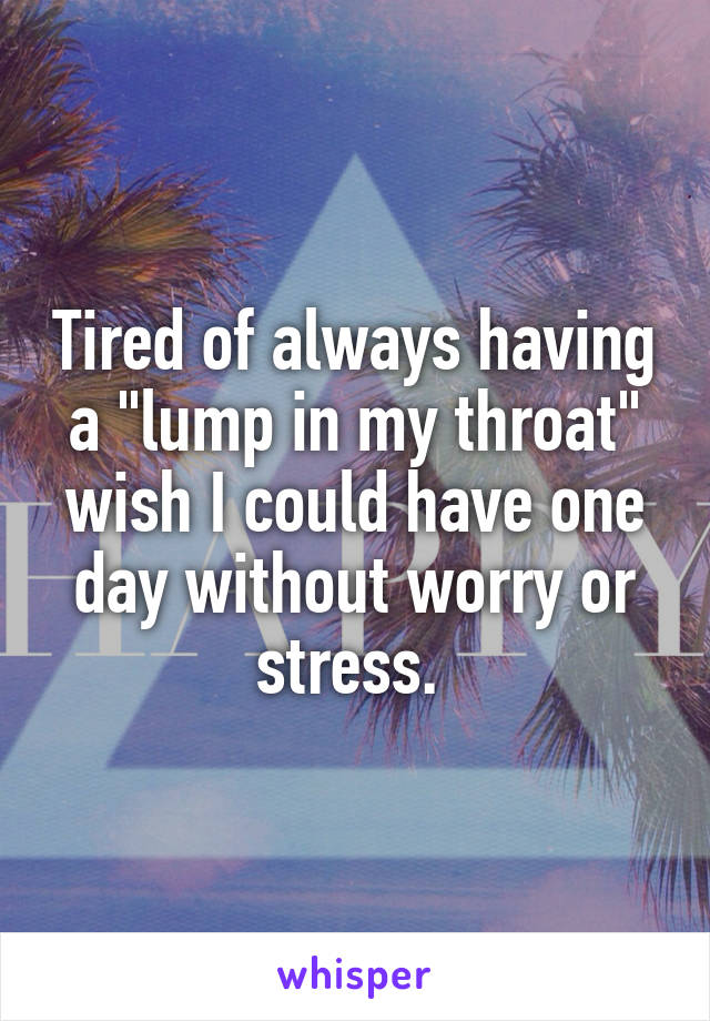 Tired of always having a "lump in my throat" wish I could have one day without worry or stress. 