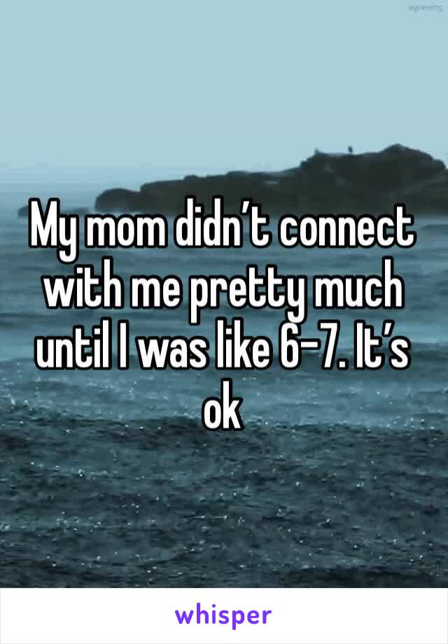 My mom didn’t connect with me pretty much until I was like 6-7. It’s ok