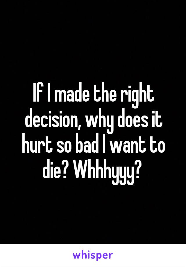 If I made the right decision, why does it hurt so bad I want to die? Whhhyyy? 