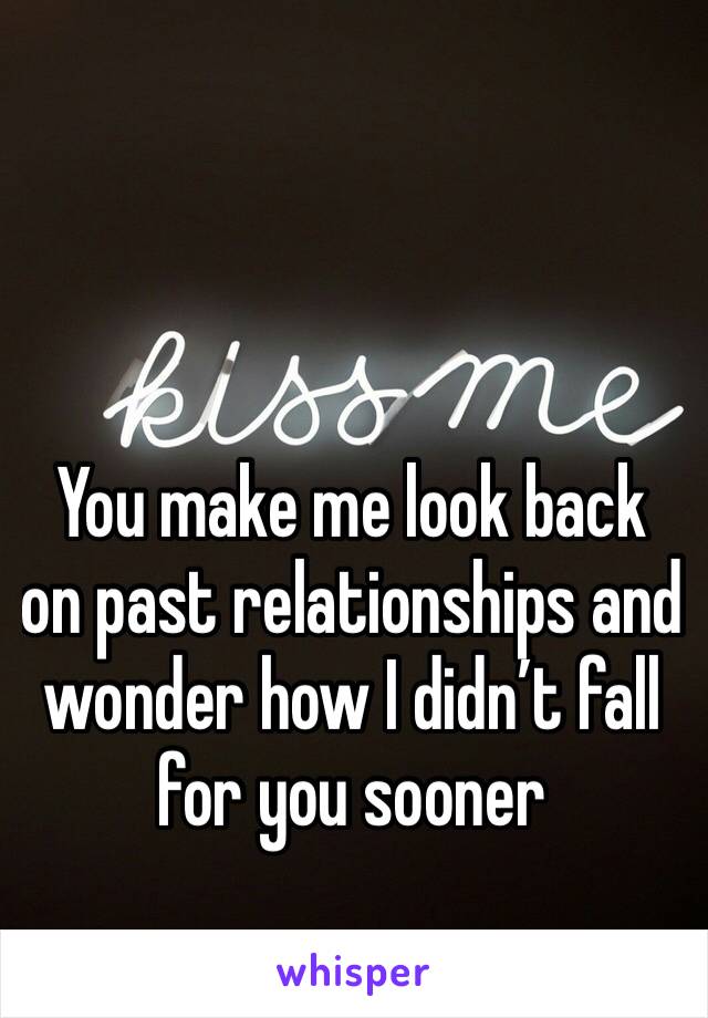 You make me look back on past relationships and wonder how I didn’t fall for you sooner