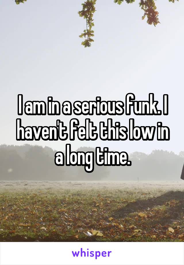 I am in a serious funk. I haven't felt this low in a long time.