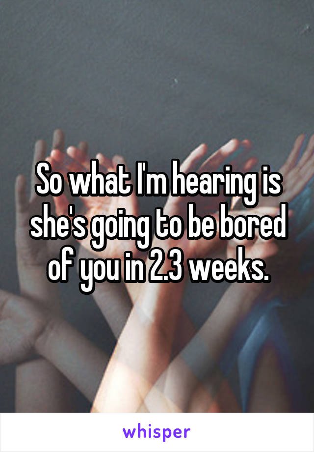 So what I'm hearing is she's going to be bored of you in 2.3 weeks.