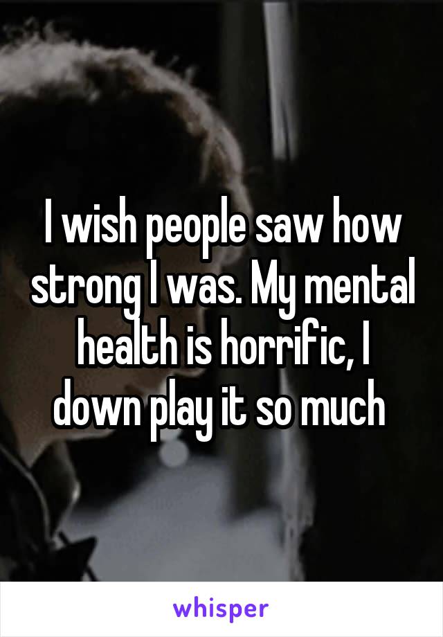 I wish people saw how strong I was. My mental health is horrific, I down play it so much 