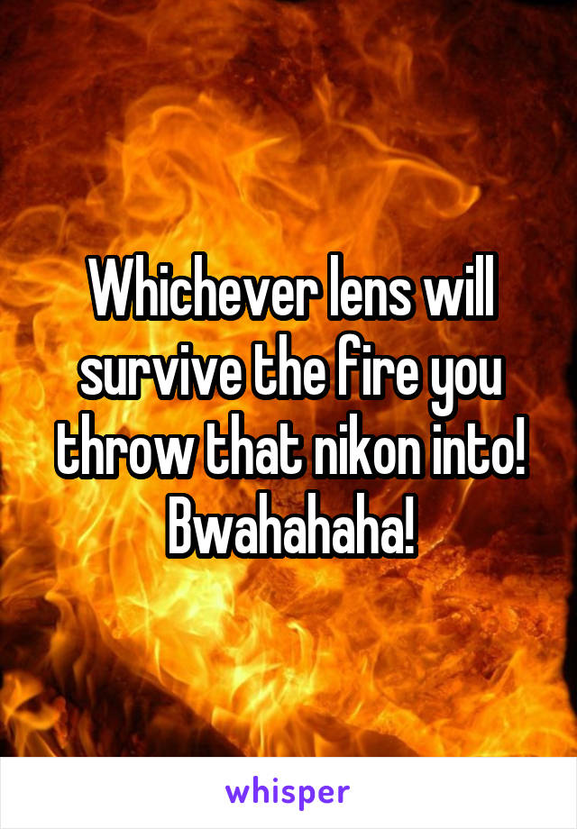 Whichever lens will survive the fire you throw that nikon into! Bwahahaha!