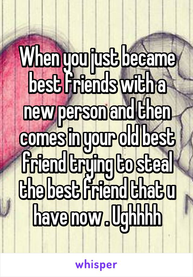 When you just became best friends with a new person and then comes in your old best friend trying to steal the best friend that u have now . Ughhhh