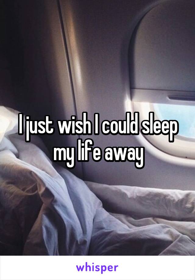 I just wish I could sleep my life away