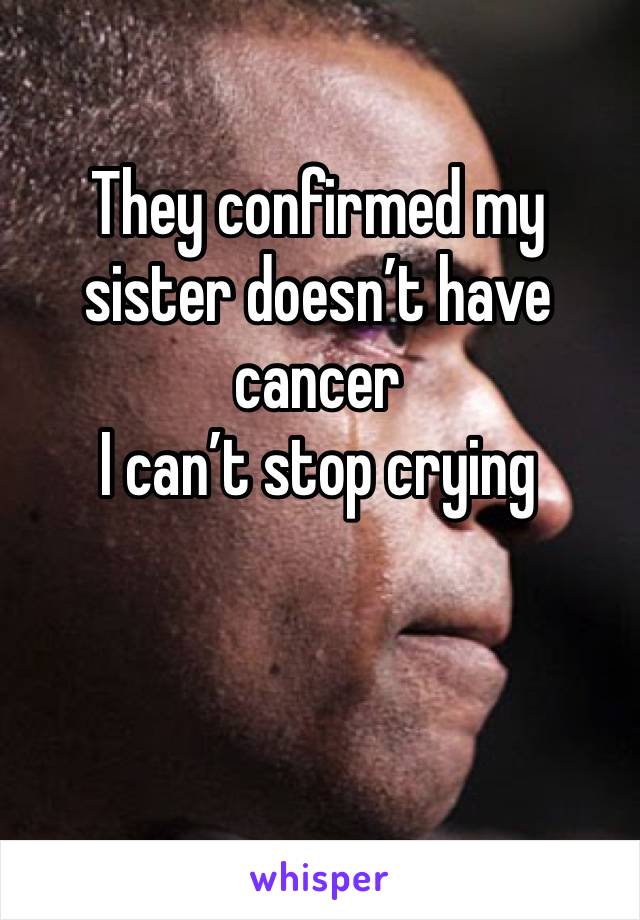 They confirmed my sister doesn’t have cancer 
I can’t stop crying