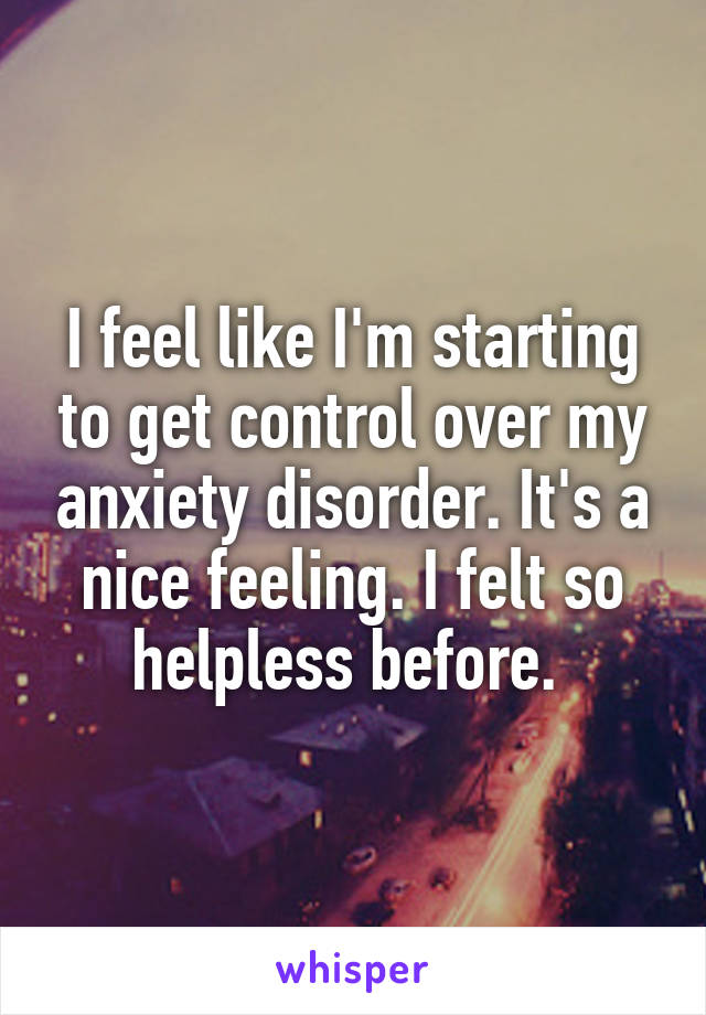 I feel like I'm starting to get control over my anxiety disorder. It's a nice feeling. I felt so helpless before. 