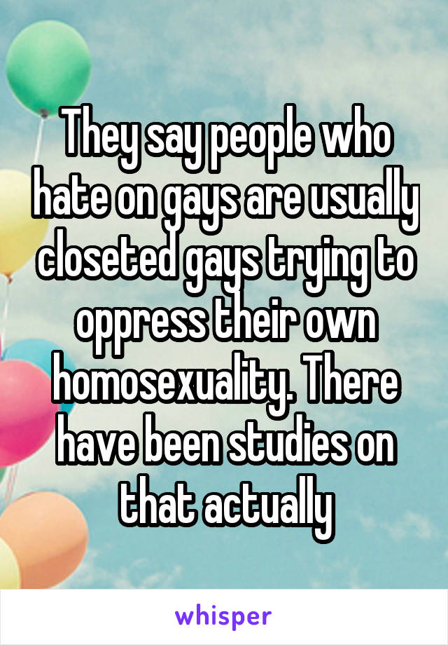 They say people who hate on gays are usually closeted gays trying to oppress their own homosexuality. There have been studies on that actually