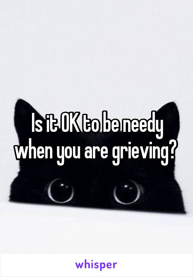 Is it OK to be needy when you are grieving? 