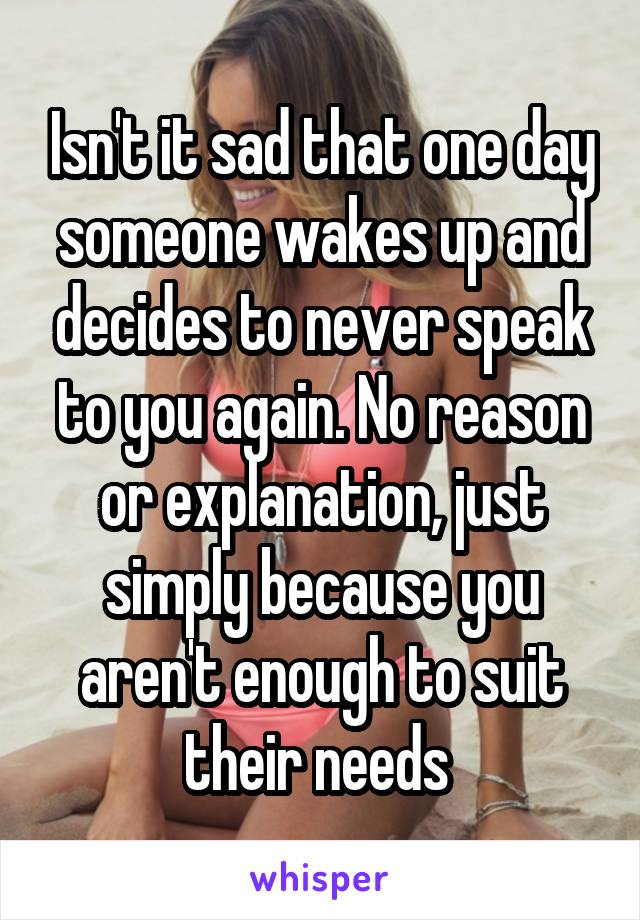 Isn't it sad that one day someone wakes up and decides to never speak to you again. No reason or explanation, just simply because you aren't enough to suit their needs 