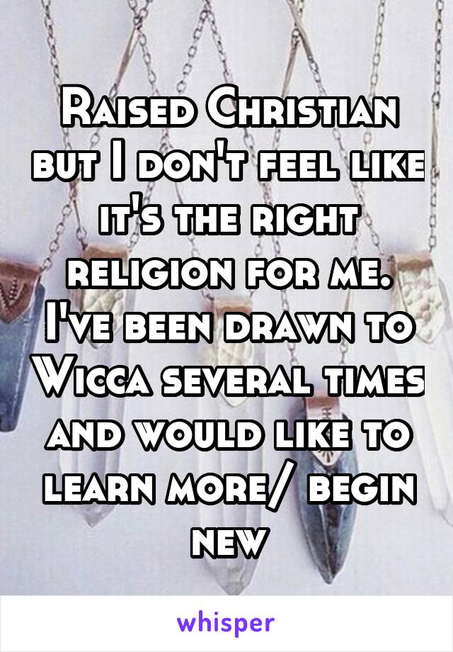 Raised Christian but I don't feel like it's the right religion for me. I've been drawn to Wicca several times and would like to learn more/ begin new