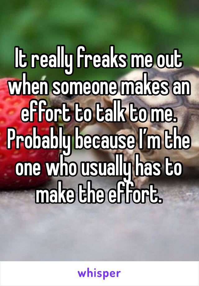 It really freaks me out when someone makes an effort to talk to me. Probably because I’m the one who usually has to make the effort. 