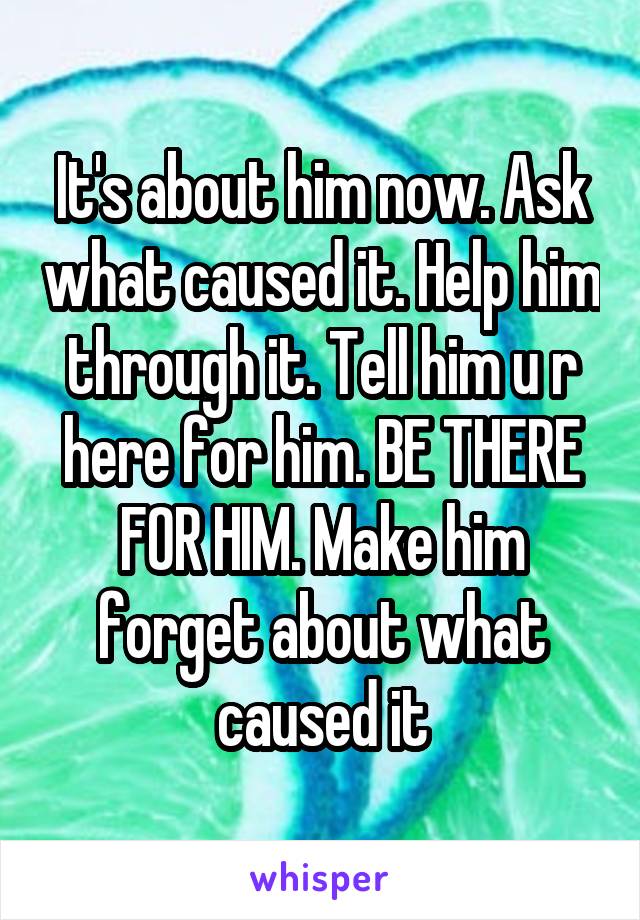 It's about him now. Ask what caused it. Help him through it. Tell him u r here for him. BE THERE FOR HIM. Make him forget about what caused it