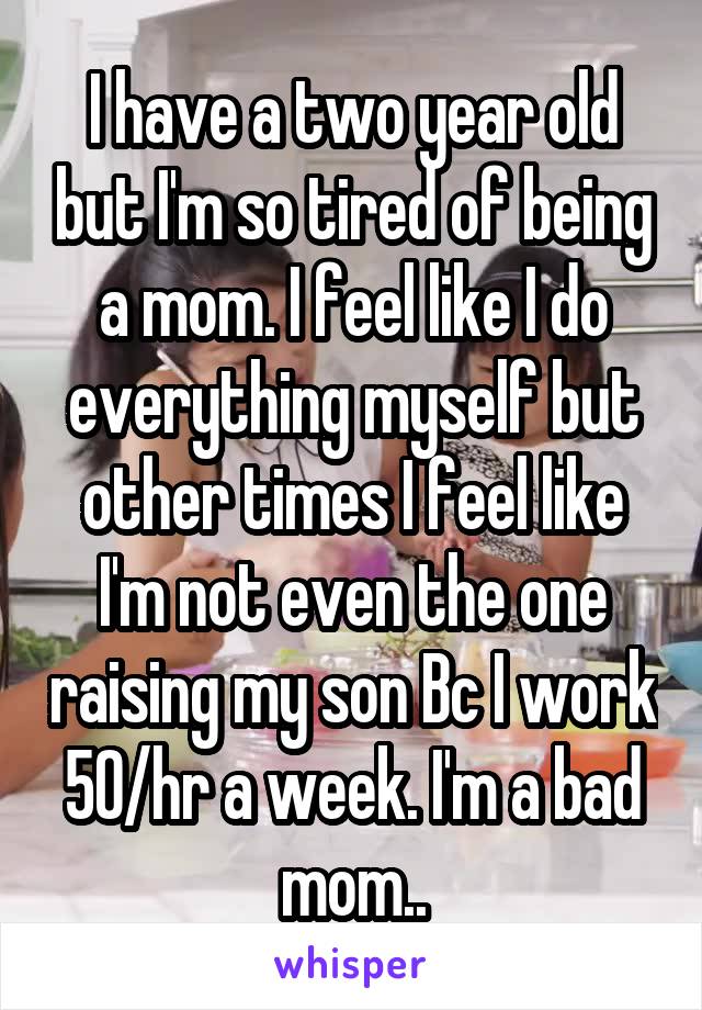 I have a two year old but I'm so tired of being a mom. I feel like I do everything myself but other times I feel like I'm not even the one raising my son Bc I work 50/hr a week. I'm a bad mom..