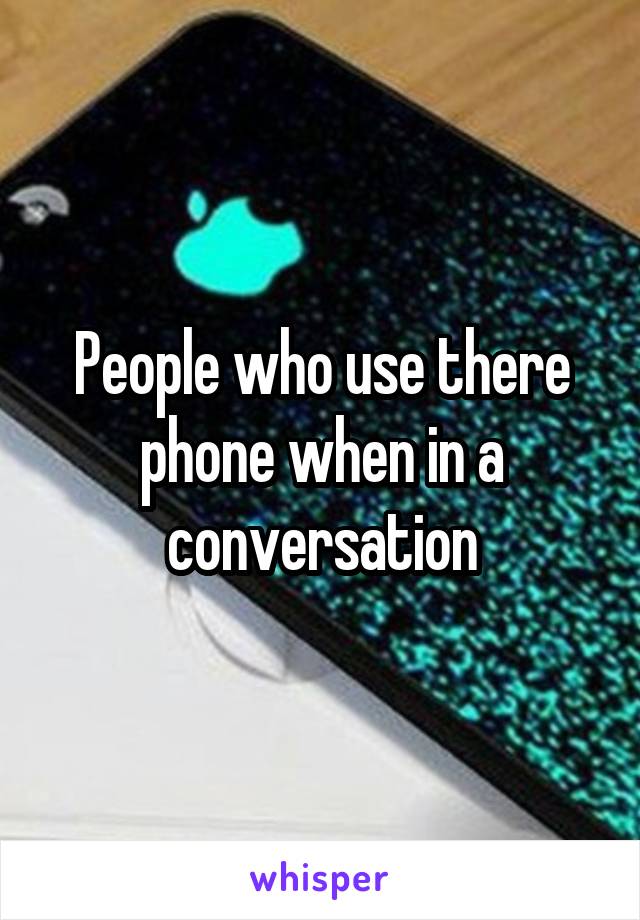 People who use there phone when in a conversation