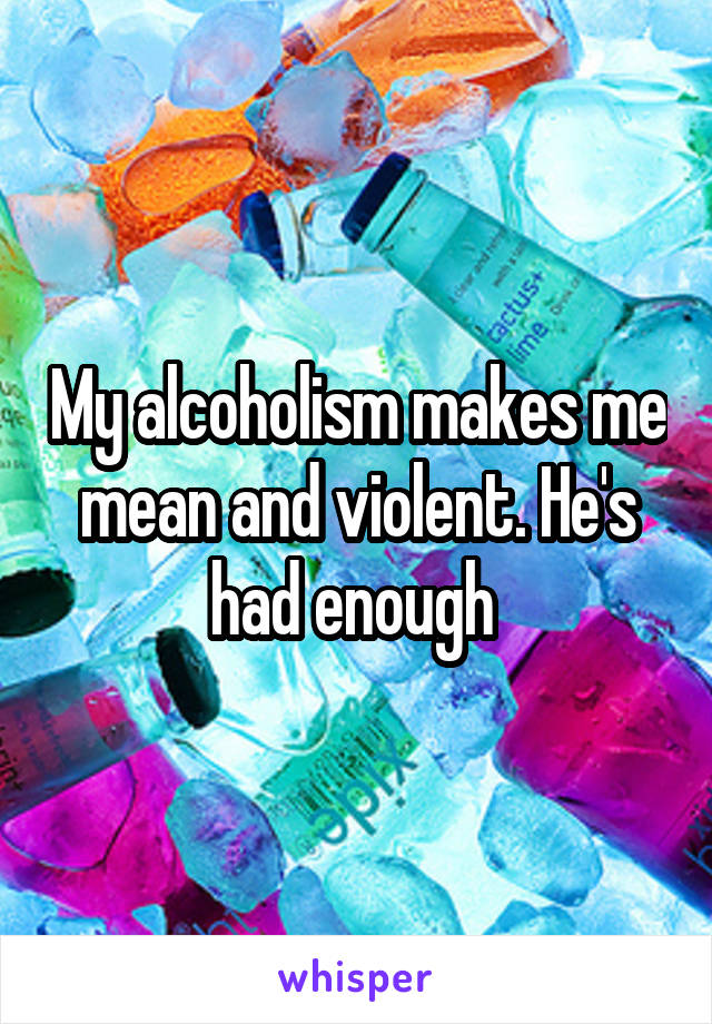 My alcoholism makes me mean and violent. He's had enough 