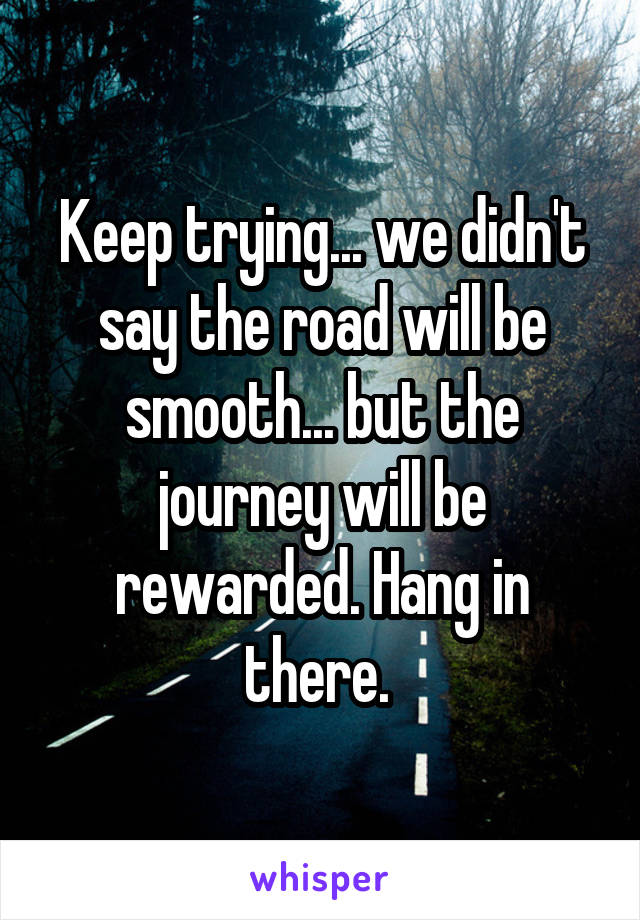 Keep trying... we didn't say the road will be smooth... but the journey will be rewarded. Hang in there. 