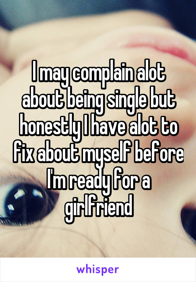 I may complain alot about being single but honestly I have alot to fix about myself before I'm ready for a girlfriend