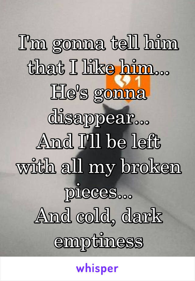 I'm gonna tell him that I like him...
He's gonna disappear...
And I'll be left with all my broken pieces...
And cold, dark emptiness