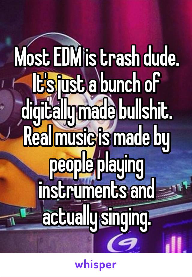 Most EDM is trash dude. It's just a bunch of digitally made bullshit. Real music is made by people playing instruments and actually singing.