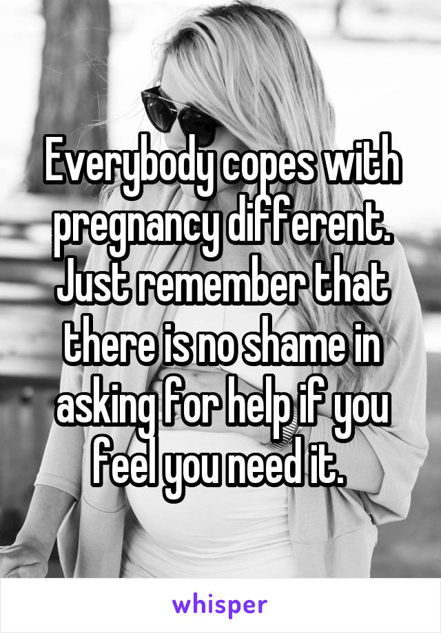 Everybody copes with pregnancy different. Just remember that there is no shame in asking for help if you feel you need it. 