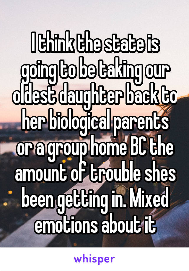 I think the state is going to be taking our oldest daughter back to her biological parents or a group home BC the amount of trouble shes been getting in. Mixed emotions about it