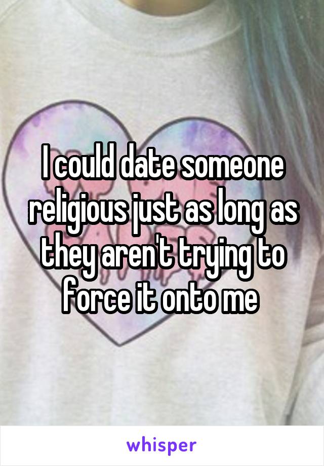 I could date someone religious just as long as they aren't trying to force it onto me 