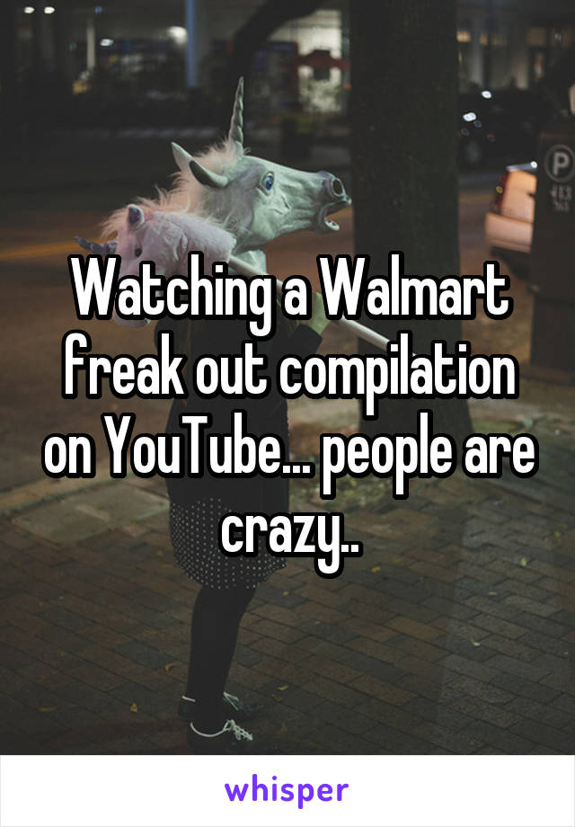 Watching a Walmart freak out compilation on YouTube... people are crazy..