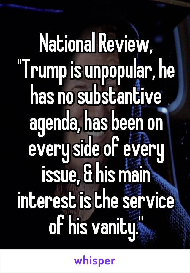 National Review, "Trump is unpopular, he has no substantive agenda, has been on every side of every issue, & his main interest is the service of his vanity."