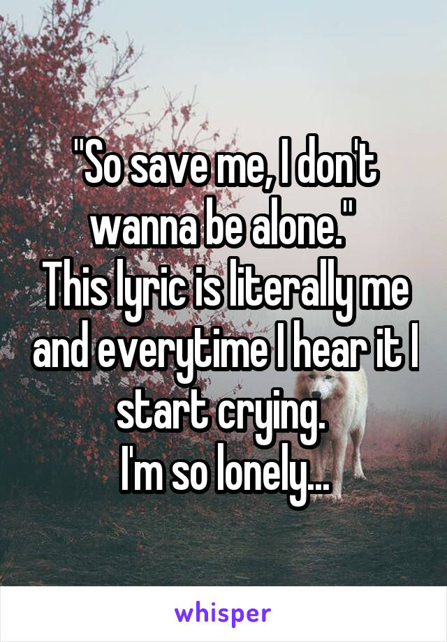 "So save me, I don't wanna be alone." 
This lyric is literally me and everytime I hear it I start crying. 
I'm so lonely...