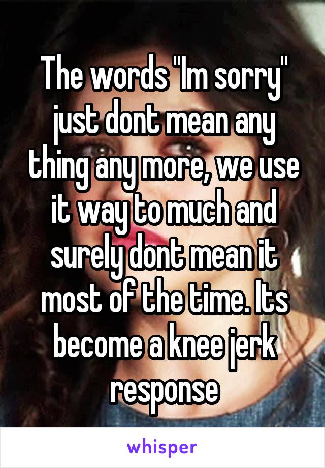 The words "Im sorry" just dont mean any thing any more, we use it way to much and surely dont mean it most of the time. Its become a knee jerk response