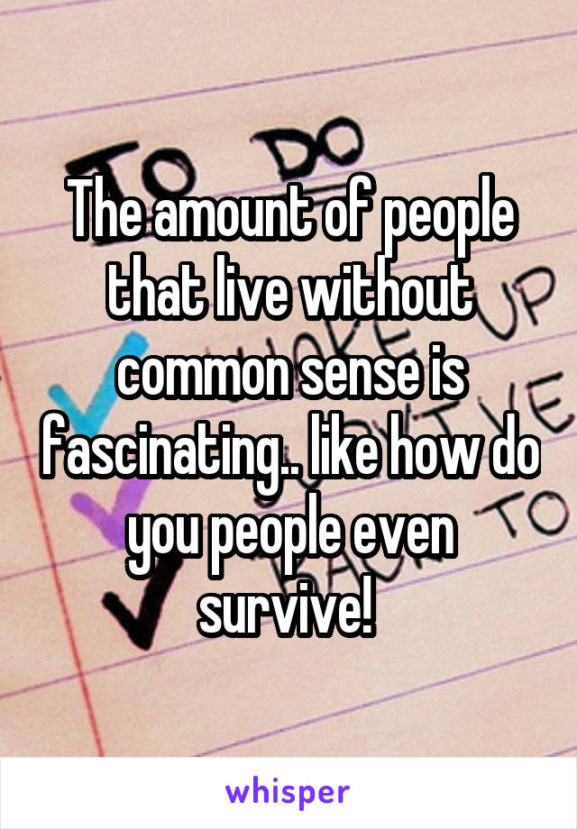 The amount of people that live without common sense is fascinating.. like how do you people even survive! 