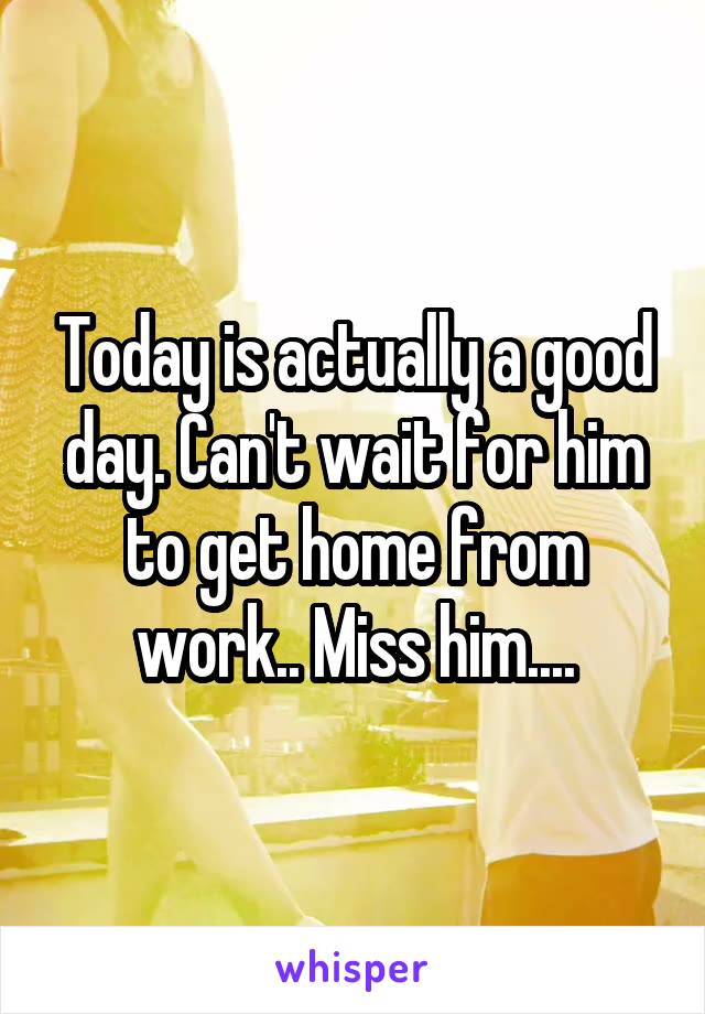 Today is actually a good day. Can't wait for him to get home from work.. Miss him....