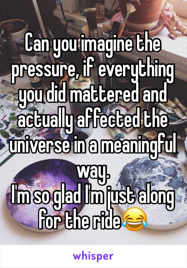 Can you imagine the pressure, if everything you did mattered and actually affected the universe in a meaningful way.
I'm so glad I'm just along for the ride😂