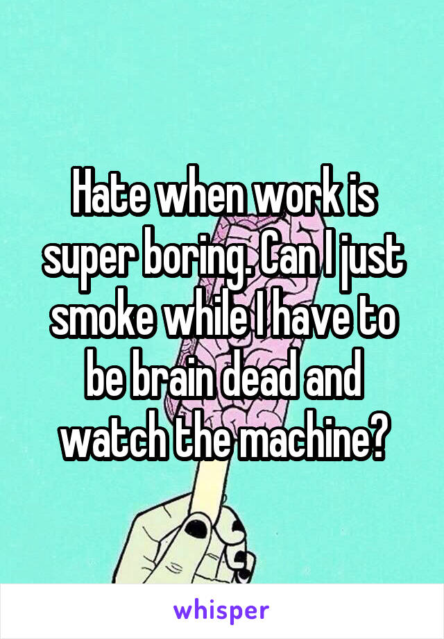 Hate when work is super boring. Can I just smoke while I have to be brain dead and watch the machine?