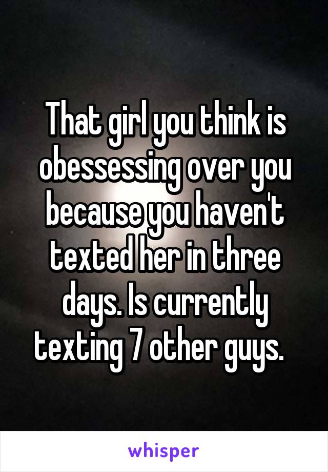 That girl you think is obessessing over you because you haven't texted her in three days. Is currently texting 7 other guys.  