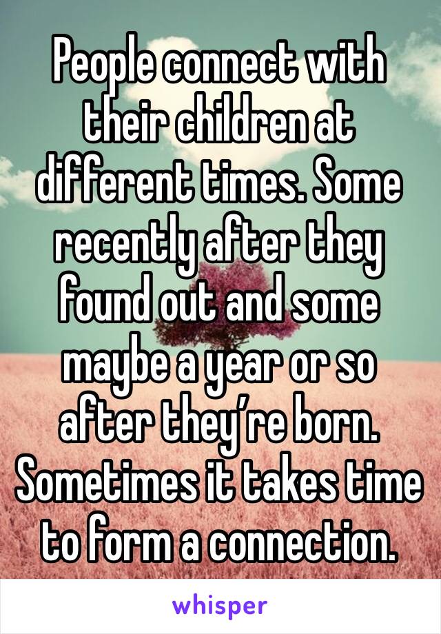 People connect with their children at different times. Some recently after they found out and some maybe a year or so after they’re born. Sometimes it takes time to form a connection.