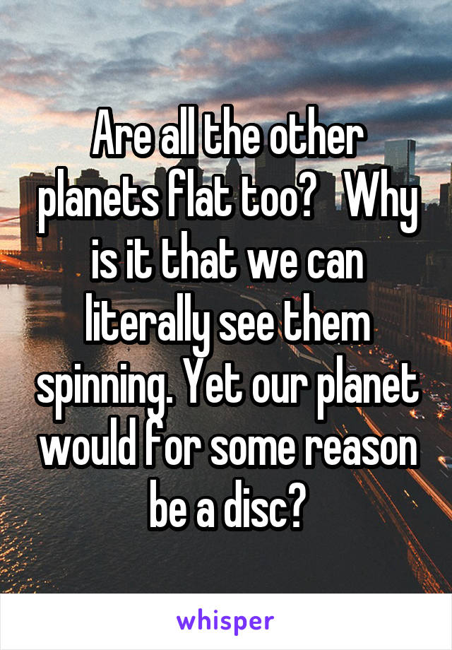 Are all the other planets flat too?   Why is it that we can literally see them spinning. Yet our planet would for some reason be a disc?