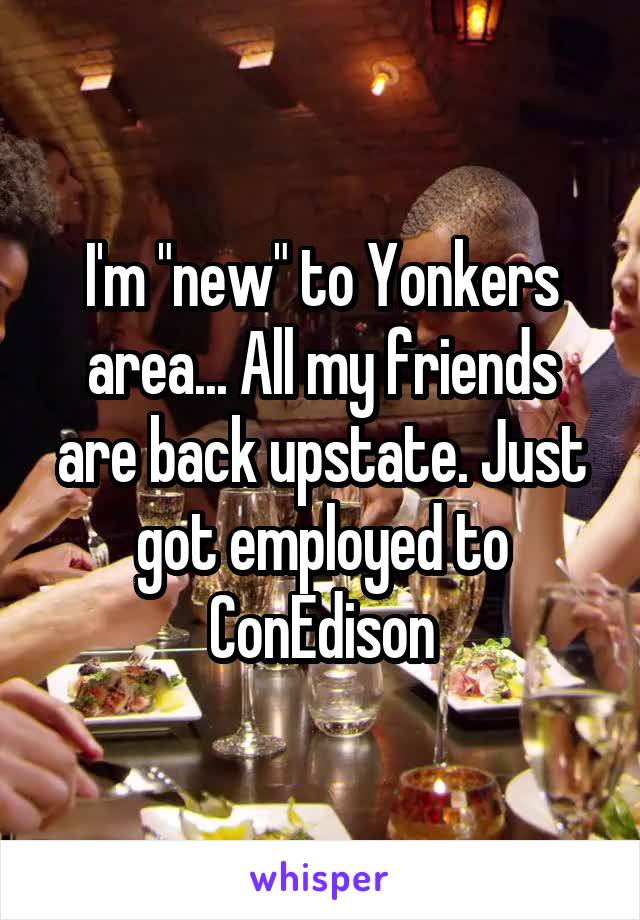 I'm "new" to Yonkers area... All my friends are back upstate. Just got employed to ConEdison