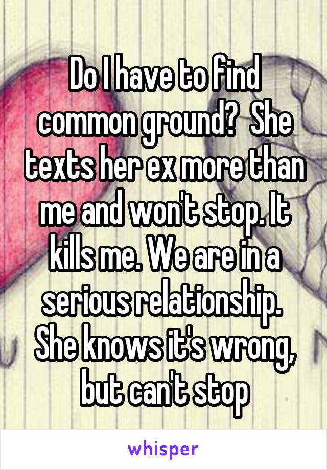 Do I have to find common ground?  She texts her ex more than me and won't stop. It kills me. We are in a serious relationship.  She knows it's wrong, but can't stop