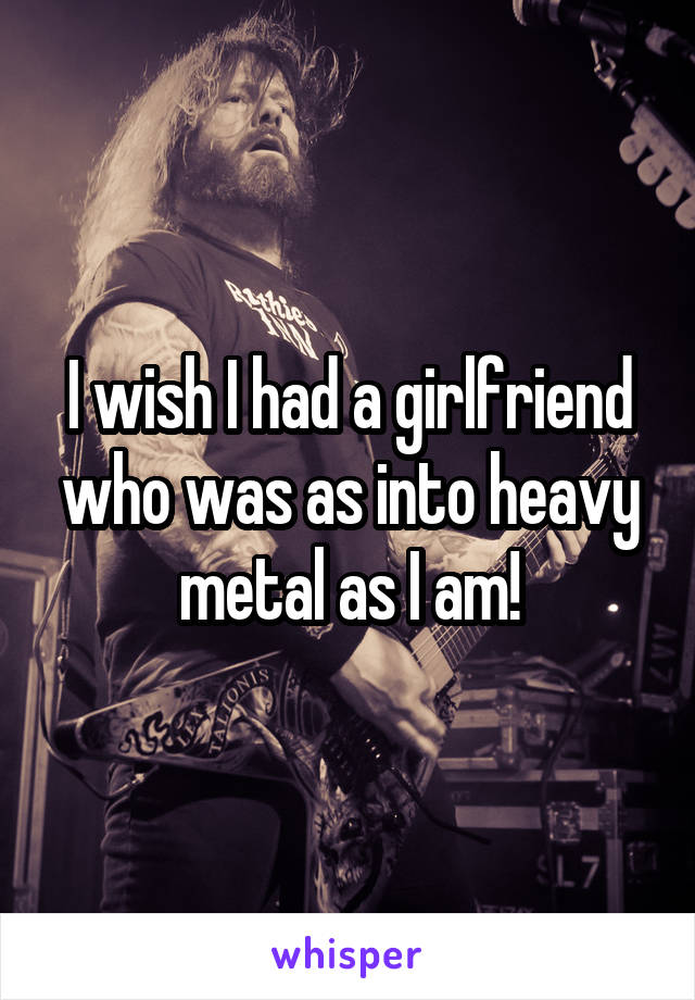 I wish I had a girlfriend who was as into heavy metal as I am!