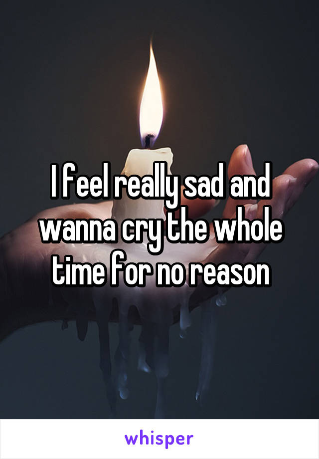 I feel really sad and wanna cry the whole time for no reason