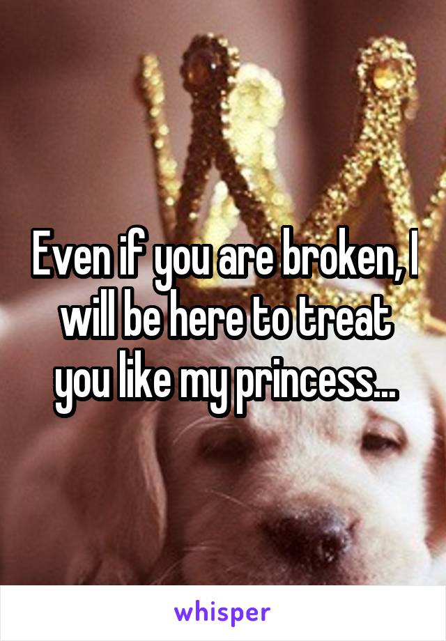 Even if you are broken, I will be here to treat you like my princess...