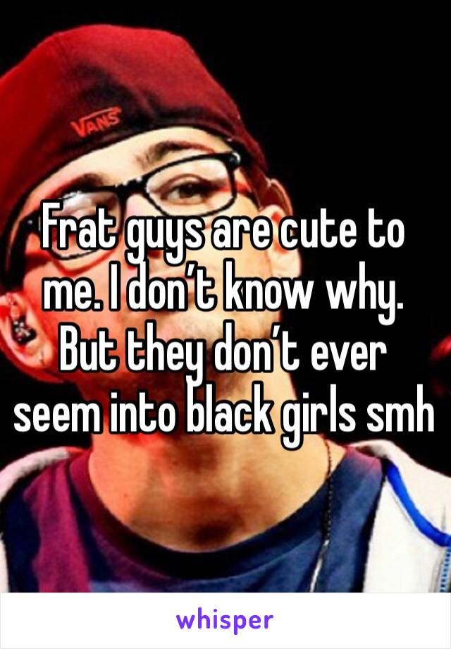 Frat guys are cute to me. I don’t know why. But they don’t ever seem into black girls smh